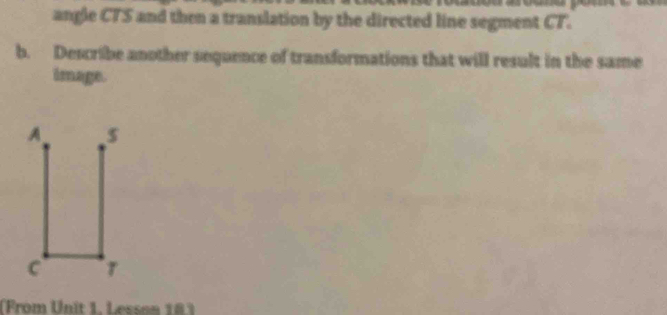 angle CTS and then a translation by the directed line segment CT. 
b. Describe another sequence of transformations that will result in the same 
image. 
(From Unit 1, Lesson 16)