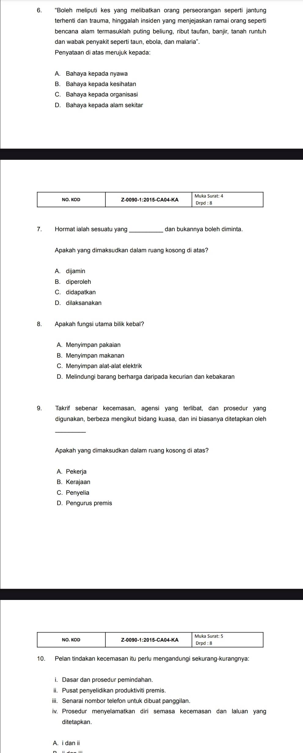 “Boleh meliputi kes yang melibatkan orang perseorangan seperti jantung
terhenti dan trauma, hinggalah insiden yang menjejaskan ramai orang seperti
bencana alam termasuklah puting beliung, ribut taufan, banjir, tanah runtuh
dan wabak penyakit seperti taun, ebola, dan malaria”.
Penyataan di atas merujuk kepada:
A. Bahaya kepada nyawa
C. Bahaya kepada organisas
D. Bahaya kepada alam sekitar
_
Apakah yang dimaksudkan dalam ruang kosong di atas?
A. dijamin
B. diperoleh
C. didapatkan
D. dilaksanakan
8. Apakah fungsi utama bilik kebal?
A. Menyimpan pakaian
B. Menyimpan makanan
C. Menyimpan alat-alat elektrik
D. Melindungi barang berharga daripada kecurian dan kebakaran
9. Takrif sebenar kecemasan, agensi yang terlibat, dan prosedur yang
digunakan, berbeza mengikut bidang kuasa, dan ini biasanya ditetapkan oleh
_
Apakah yang dimaksudkan dalam ruang kosong di atas?
A. Pekerja
B. Kerajaan
C. Penyelia
D. Pengurus premis
10. Pelan tindakan kecemasan itu perlu mengandungi sekurang-kurangnya:
ii. Pusat penyelidikan produktiviti premis
iii. Senarai nombor telefon untuk dibuat panggilan.
iv. Prosedur menvelamatkan diri semasa kecemasan dan laluan vang
ditetapkan.
A. i dan ii