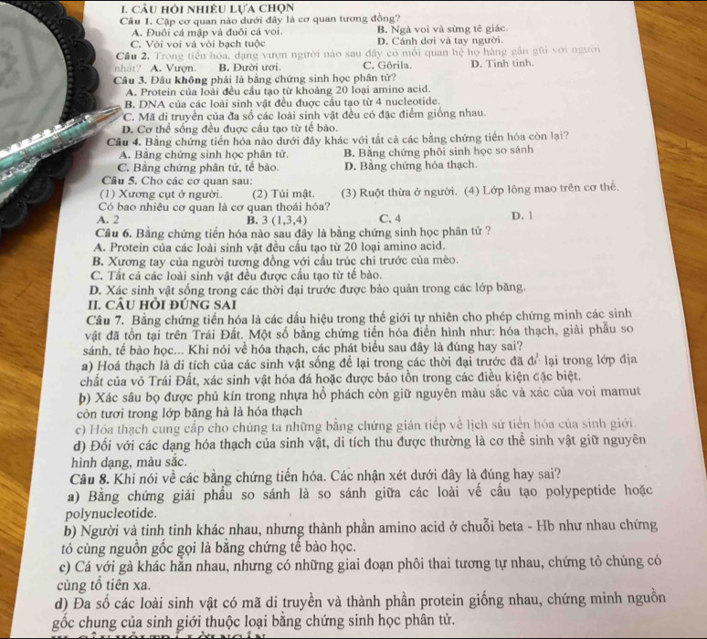 câu hỏi nhiÊU Lựa chọn
Câu 1. Cặp cơ quan nào dưới đây là cơ quan tương đồng?
A. Đuôi cá mập và đuôi cá voi. B. Ngà voi và sừng tê giác.
C. Vòi voi và vòi bạch tuộc D. Cánh dơi và tay người.
Cầu 2. Trong tiền hóa, dạng vượn người nào sau đây có mối quan hệ họ hàng gần gũi với người
nhất? A. Vượn. B. Đười ươi C. Gôrila. D. Tinh tinh.
Câu 3. Đâu không phải là bằng chứng sinh học phân tử?
A. Protein của loài đều cầu tạo từ khoảng 20 loại amino acid.
B. DNA của các loài sinh vật đều được cầu tạo từ 4 nucleotide.
C. Mã di truyền của đa số các loài sinh vật đều có đặc điểm giống nhau.
D. Cơ thể sống đều đuợc cấu tạo từ tế bào.
Cầu 4. Bằng chứng tiến hóa nào dưới đây khác với tất cả các bằng chứng tiến hóa còn lại?
A. Bằng chứng sinh học phân tử. B. Bằng chứng phôi sinh học so sánh
C. Bằng chứng phân tử, tế bào. D. Bằng chứng hóa thạch.
Câu 5. Cho các cơ quan sau:
(1) Xương cụt ở người. (2) Túi mật. (3) Ruột thừa ở người. (4) Lớp lông mao trên cơ thể.
Có bao nhiêu cơ quan là cơ quan thoái hóa?
A. 2 B. 3(1,3,4) C. 4 D. 1
Câu 6. Bằng chứng tiến hóa nào sau đây là bằng chứng sinh học phân tử ?
A. Protein của các loài sinh vật đều cầu tạo từ 20 loại amino acid.
B. Xương tay của người tương đồng với cầu trúc chi trước của mèo.
C. Tất cả các loài sinh vật đều được cấu tạo từ tế bào.
D. Xác sinh vật sống trong các thời đại trước được bảo quản trong các lớp băng.
II. cÂU hỏi đúng sai
Câu 7. Bằng chứng tiến hóa là các dấu hiệu trong thế giới tự nhiên cho phép chứng minh các sinh
vật đã tồn tại trên Trái Đất. Một số bằng chứng tiến hóa điễn hình nhứ: hóa thạch, giải phẫu so
sánh, tể bào học... Khi nói về hóa thạch, các phát biểu sau đây là đúng hay sai?
a) Hoá thạch là di tích của các sinh vật sống để lại trong các thời đại trước đã để lại trong lớp địa
chất của vỏ Trái Đất, xác sinh vật hóa đá hoặc được bảo tồn trong các điều kiện đặc biệt.
b) Xác sâu bọ được phủ kín trong nhựa hổ phách còn giữ nguyên màu sắc và xác của voi mamut
còn tươi trong lớp băng hà là hóa thạch
c) Hóa thạch cung cấp cho chúng ta những bằng chứng gián tiếp về lịch sử tiển hóa của sinh giới.
d) Đối với các dạng hóa thạch của sinh vật, di tích thu được thường là cơ thể sinh vật giữ nguyên
hình dạng, màu sắc.
Câu 8. Khi nói về các bằng chứng tiến hóa. Các nhận xét dưới đây là đúng hay sai?
a) Bằng chứng giải phầu so sánh là so sánh giữa các loài vế cầu tạo polypeptide hoặc
polynucleotide.
b) Người và tinh tinh khác nhau, nhưng thành phần amino acid ở chuỗi beta - Hb như nhau chứng
tó cùng nguồn gốc gọi là bằng chứng tế bào học.
c) Cá với gà khác hản nhau, nhưng có những giai đoạn phôi thai tương tự nhau, chứng tỏ chúng có
cùng tổ tiên xa.
d) Đa số các loài sinh vật có mã di truyền và thành phần protein giống nhau, chứng minh nguồn
gốc chung của sinh giới thuộc loại bằng chứng sinh học phân tử.