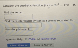 Consider the quadratic function f(x)=2x^2-17x-9. 
Find the vertex: 
Find the x-intercept(s) written as a comma separated list: 
Find the y-intercept: 
Question Help: Video D Post to forum 
Submit Question Jump to Answer