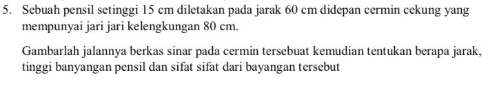 Sebuah pensil setinggi 15 cm diletakan pada jarak 60 cm didepan cermin cekung yang 
mempunyai jari jari kelengkungan 80 cm. 
Gambarlah jalannya berkas sinar pada cermin tersebuat kemudian tentukan berapa jarak, 
tinggi banyangan pensil dan sifat sifat dari bayangan tersebut