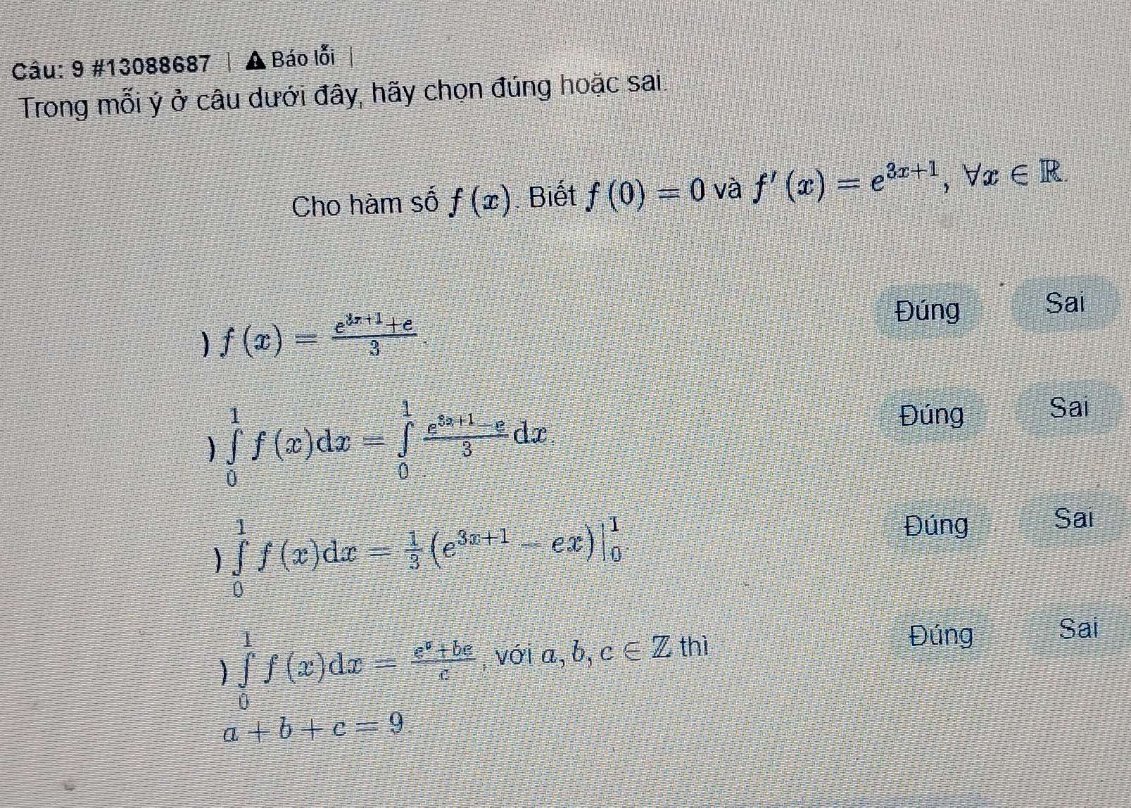 9 #13088687 A , Báo lỗi
Trong mỗi ý ở câu dưới đây, hãy chọn đúng hoặc sai:
Cho hàm số f(x) Biết f(0)=0 và f'(x)=e^(3x+1), forall x∈ R
Sai
f(x)= (e^(3x+1)+e)/3 
Đúng
∈tlimits _0^(1f(x)dx=∈tlimits _0^1frac e^x_0)+1-x3dx
Đúng
Sai
) ∈tlimits _0^(1f(x)dx=frac 1)3(e^(3x+1)-ex)|_0^(1
Đúng
Sai
a ∈tlimits _0^1f(x)dx=frac e^x)+bcc,voia,b,c∈ Zth)
Đúng
Sai
a+b+c=9