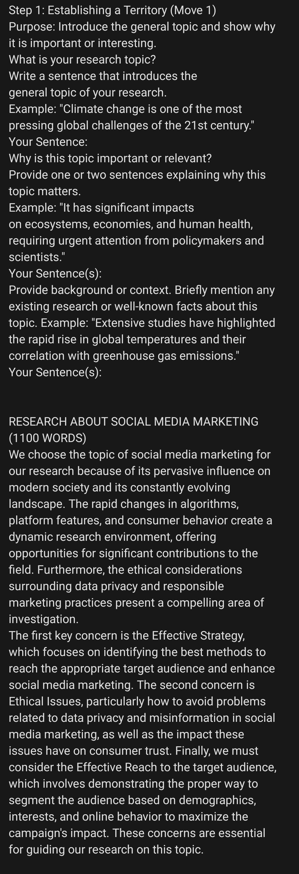 Establishing a Territory (Move 1) 
Purpose: Introduce the general topic and show why 
it is important or interesting. 
What is your research topic? 
Write a sentence that introduces the 
general topic of your research. 
Example: "Climate change is one of the most 
pressing global challenges of the 21st century." 
Your Sentence: 
Why is this topic important or relevant? 
Provide one or two sentences explaining why this 
topic matters. 
Example: "It has significant impacts 
on ecosystems, economies, and human health, 
requiring urgent attention from policymakers and 
scientists." 
Your Sentence(s): 
Provide background or context. Briefly mention any 
existing research or well-known facts about this 
topic. Example: "Extensive studies have highlighted 
the rapid rise in global temperatures and their 
correlation with greenhouse gas emissions." 
Your Sentence(s): 
RESEARCH ABOUT SOCIAL MEDIA MARKETING 
(1100 WORDS) 
We choose the topic of social media marketing for 
our research because of its pervasive influence on 
modern society and its constantly evolving 
landscape. The rapid changes in algorithms, 
platform features, and consumer behavior create a 
dynamic research environment, offering 
opportunities for significant contributions to the 
field. Furthermore, the ethical considerations 
surrounding data privacy and responsible 
marketing practices present a compelling area of 
investigation. 
The first key concern is the Effective Strategy, 
which focuses on identifying the best methods to 
reach the appropriate target audience and enhance 
social media marketing. The second concern is 
Ethical Issues, particularly how to avoid problems 
related to data privacy and misinformation in social 
media marketing, as well as the impact these 
issues have on consumer trust. Finally, we must 
consider the Effective Reach to the target audience, 
which involves demonstrating the proper way to 
segment the audience based on demographics, 
interests, and online behavior to maximize the 
campaign's impact. These concerns are essential 
for guiding our research on this topic.