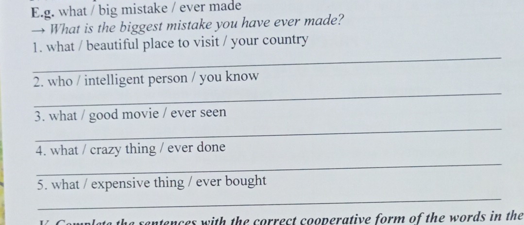 what / big mistake / ever made 
→ What is the biggest mistake you have ever made? 
_ 
1. what / beautiful place to visit / your country 
_ 
2. who / intelligent person / you know 
_ 
3. what / good movie / ever seen 
_ 
4. what / crazy thing / ever done 
5. what / expensive thing / ever bought 
_ 
V Complete the sentences with the correct cooperative form of the words in the