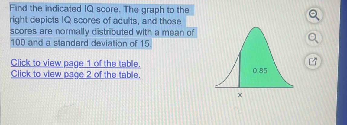 Find the indicated IQ score. The graph to the 
right depicts IQ scores of adults, and those 
scores are normally distributed with a mean of
100 and a standard deviation of 15. 
Click to view page 1 of the table. 
a 
Click to view page 2 of the table.