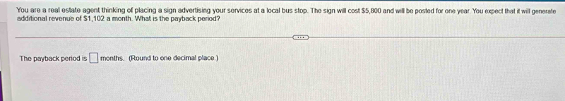 You are a real estate agent thinking of placing a sign advertising your services at a local bus stop. The sign will cost $5,800 and will be posted for one year. You expect that it will generate 
additional revenue of $1,102 a month. What is the payback period? 
The payback period is □ months. (Round to one decimal place.)