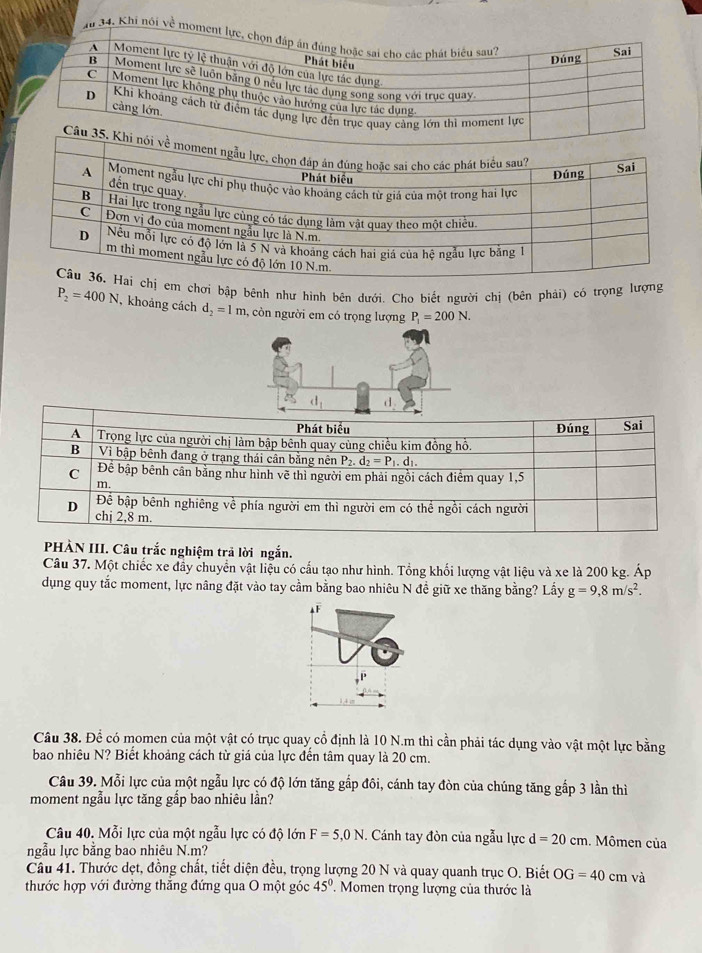 Khi nói về mo
em chơi bập bênh như hình bên dưới. Cho biết người chị (bên phải) có trọng lượng
P_2=400N , khoảng cách d_2=1m 1, còn người em có trọng lượng P_1=200N.
d_1 d
PHÀN III. Câu trắc nghiệm trả lời ngắn.
Câu 37. Một chiếc xe đầy chuyển vật liệu có cấu tạo như hình. Tổng khối lượng vật liệu và xe là 200 kg. Áp
dụng quy tắc moment, lực nâng đặt vào tay cầm bằng bao nhiêu N đề giữ xe thăng bằng? Lấy g=9,8m/s^2.
AF
Câu 38. Để có momen của một vật có trục quay cổ định là 10 N.m thì cần phải tác dụng vào vật một lực bằng
bao nhiêu N? Biết khoảng cách từ giá của lực đến tâm quay là 20 cm.
Câu 39. Mỗi lực của một ngẫu lực có độ lớn tăng gấp đôi, cánh tay đòn của chúng tăng gắp 3 lần thì
moment ngẫu lực tăng gắp bao nhiêu lần?
Câu 40. Mỗi lực của một ngẫu lực có độ lớn F=5,0N. Cánh tay đòn của ngẫu lực d=20cm. Mômen của
ngẫu lực bằng bao nhiêu N.m?
Câu 41. Thước dẹt, đồng chất, tiết diện đều, trọng lượng 20 N và quay quanh trục O. Biết OG=40 cm và
thước hợp với đường thăng đứng qua O một góc 45° '  Momen trọng lượng của thước là