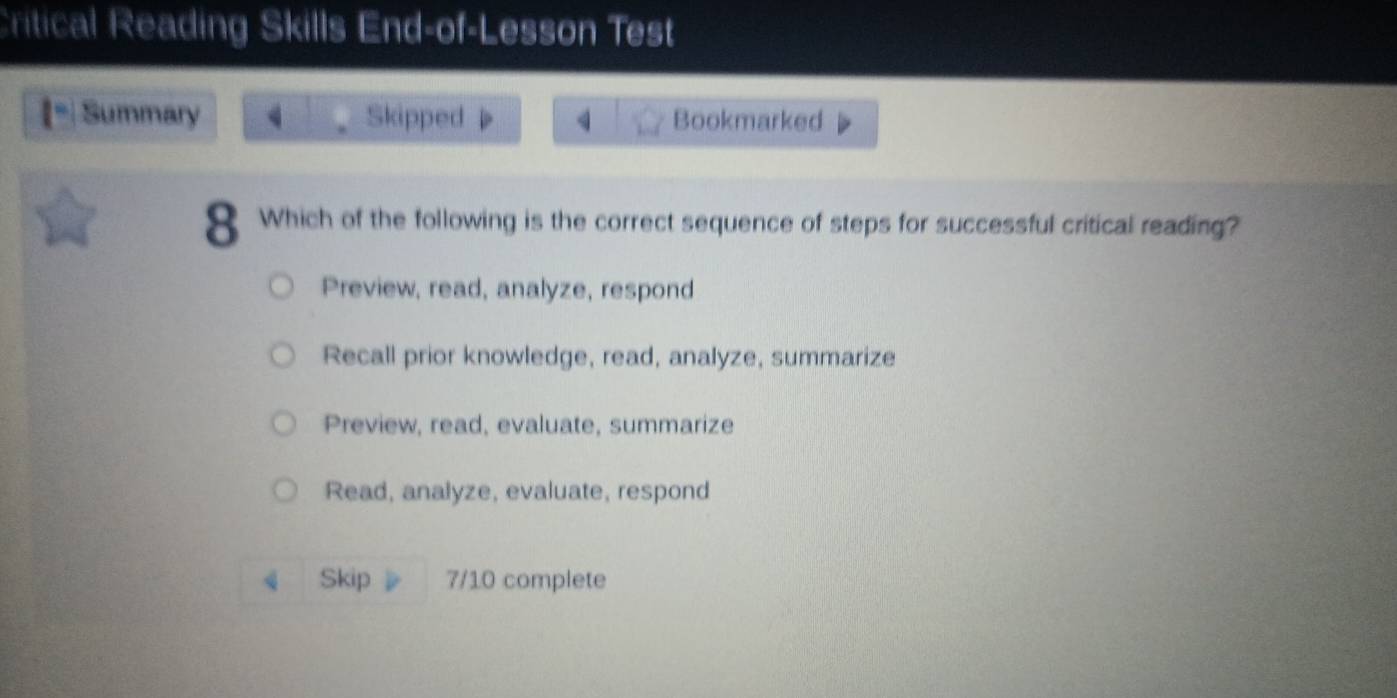 Critical Reading Skills End-of-Lesson Test
Summary Skipped Bookmarked
8 Which of the following is the correct sequence of steps for successful critical reading?
Preview, read, analyze, respond
Recall prior knowledge, read, analyze, summarize
Preview, read, evaluate, summarize
Read, analyze, evaluate, respond
Skip 7/10 complete