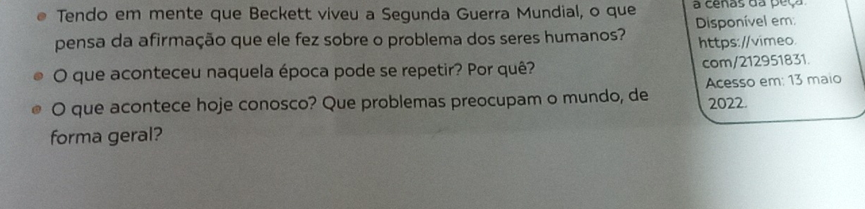 Tendo em mente que Beckett viveu a Segunda Guerra Mundial, o que a cenas da peça 
pensa da afirmação que ele fez sobre o problema dos seres humanos? Disponível em: 
https://vimeo. 
O que aconteceu naquela época pode se repetir? Por quê? com/212951831. 
O que acontece hoje conosco? Que problemas preocupam o mundo, de Acesso em: 13 maio 
2022. 
forma geral?