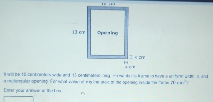 It will be 10 centimeters wide and 13 centimeters long. He wants his frame to have a uniform width, x, and 
a rectangular opening. For what value of x is the area of the opening inside the frame 70cm^2 3 
Enter your answer in the box