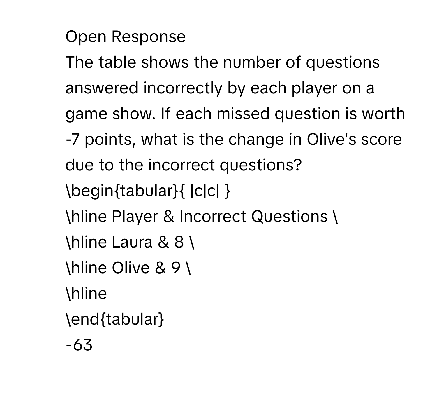 Open Response 
The table shows the number of questions answered incorrectly by each player on a game show. If each missed question is worth -7 points, what is the change in Olive's score due to the incorrect questions? 
begintabular |c|c|  
hline Player & Incorrect Questions  
hline Laura & 8  
hline Olive & 9  
hline 
endtabular 
-63