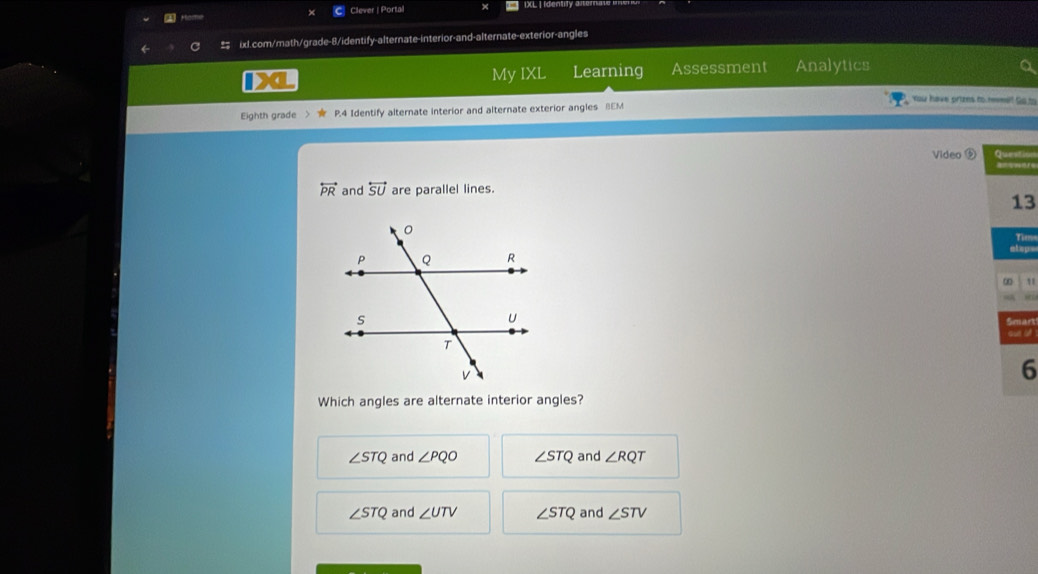 a Clever | Portal
IXL I Identity
ixl.com/math/grade-8/identify-alternate-interior-and-alternate-exterior-angles
My IXL Learning Assessment Analytics
You have prtzns to remet Go to
Eighth grade P.4 Identify alternate interior and alternate exterior angles BEM
Video ⑤ Questio
overleftrightarrow PR and overleftrightarrow SU are parallel lines.
13
Tima
elape
∞
Smart
sue ot
6
Which angles are alternate interior angles?
∠ STQ and ∠ PQO ∠ STQ and ∠ RQT
∠ STQ and ∠ UTV ∠ STQ and ∠ STV