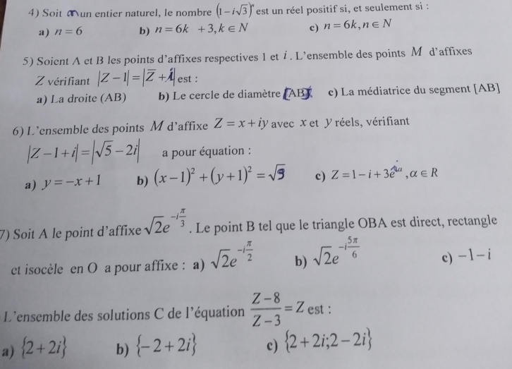 Soit un entier naturel, le nombre (1-isqrt(3))^n est un réel positif si, et seulement si :
a) n=6 b) n=6k+3, k∈ N c) n=6k, n∈ N
5) Soient A ct B les points d’affixes respectives 1 et i . L’ensemble des points M d’affixes
Z vérifiant |Z-1|=|overline Z+hat lambda | est :
a) La droite (AB) b) Le cercle de diamètre (AB) c) La médiatrice du segment [ AB ]
6) L’ensemble des points M d’affixe Z=x+iy avec x et y réels, vérifiant
|Z-1+i|=|sqrt(5)-2i| a pour équation :
a) y=-x+1 b) (x-1)^2+(y+1)^2=sqrt(9) c) Z=1-i+3e^(lambda alpha), alpha ∈ R
7) Soit A le point d’affixe sqrt(2)e^(-ifrac π)3. Le point B tel que le triangle OBA est direct, rectangle
ct isocèle en O a pour affixe : a) sqrt(2)e^(-ifrac π)2 b) sqrt(2)e^(-ifrac 5π)6
c) -1-i
L'ensemble des solutions C de l'équation  (Z-8)/Z-3 =Z est :
a)  2+2i b)  -2+2i c)  2+2i;2-2i