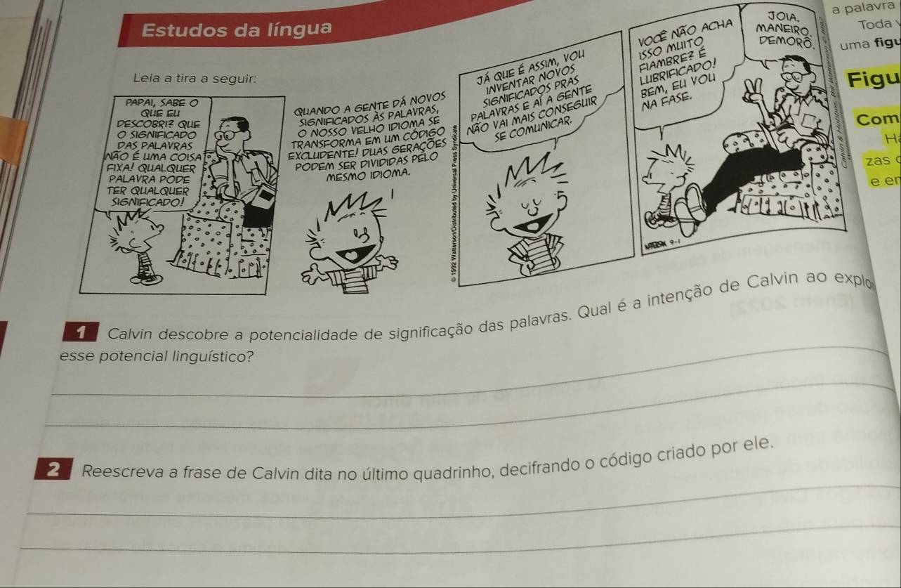 JOIA, 
a palavra 
Estudos da língua Toda 
INVENTAR NOVOS ISSO MUITO DEMORô, uma figu 
Leia a tira a seguir: 
Já que é assim, vou Você Não ACHa 
MANEIRO 
BEM, EU VOU 
Figu 
Palavras e aí a Gente LUBRIFICADO! 
NA FASE. 
QUANDO A GENTE DÁ NOVOS 
SIGNIFICADOS PRAS FIAMBRE? É 
SIGNIFICADOS àS PALAVRAS, 
Com 
O NOSSO VELHO IDIOMA SE 
SE COMUNICAR 
TRANSFORMA EM LM CÓDIGO Não Vai mais CONSEGUIR 
XCLUDENTE! DUAS GERações 
H 
zas c 
PODEM SER DIVIDIDAS PÉLO 
MESMO IDIOMA. 
M 
e er 
_ 
1 I Calvin descobre a potencialidade de significação das palavras. Qual é a intenção de Calvin ao explo 
esse potencial linguístico? 
_ 
_ 
Reescreva a frase de Calvin dita no último quadrinho, decifrando o código criado por ele. 
_