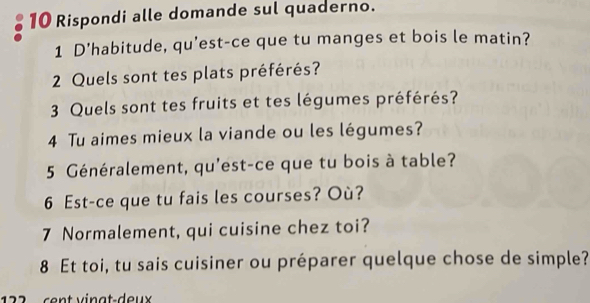 Rispondi alle domande sul quaderno. 
1 D'habitude, qu’est-ce que tu manges et bois le matin? 
2 Quels sont tes plats préférés? 
3 Quels sont tes fruits et tes légumes préférés? 
4 Tu aimes mieux la viande ou les légumes? 
5 Généralement, qu'est-ce que tu bois à table? 
6 Est-ce que tu fais les courses? Où? 
7 Normalement, qui cuisine chez toi? 
8 Et toi, tu sais cuisiner ou préparer quelque chose de simple? 
2 2 c ent v inat-deux