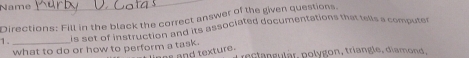 Name 
_ 
Directions: Fill in the black the correct answer of the given questions. 
1 . _is set of instruction and its associated documentations that tells a computer 
what to do or how to perform a task. rectangulär, polygon, triangle, diamond, 
as and texture.