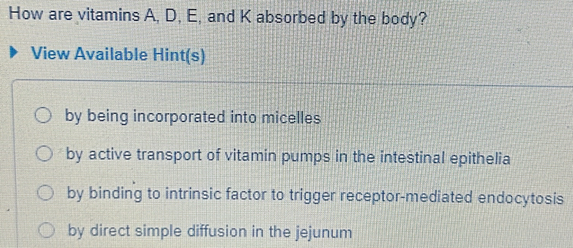 How are vitamins A, D, E, and K absorbed by the body?
View Available Hint(s)
by being incorporated into micelles
by active transport of vitamin pumps in the intestinal epithelia
by binding to intrinsic factor to trigger receptor-mediated endocytosis
by direct simple diffusion in the jejunum