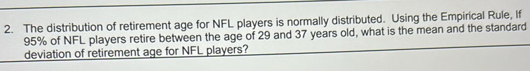 The distribution of retirement age for NFL players is normally distributed. Using the Empirical Rule, If
95% of NFL players retire between the age of 29 and 37 years old, what is the mean and the standard 
deviation of retirement age for NFL players?