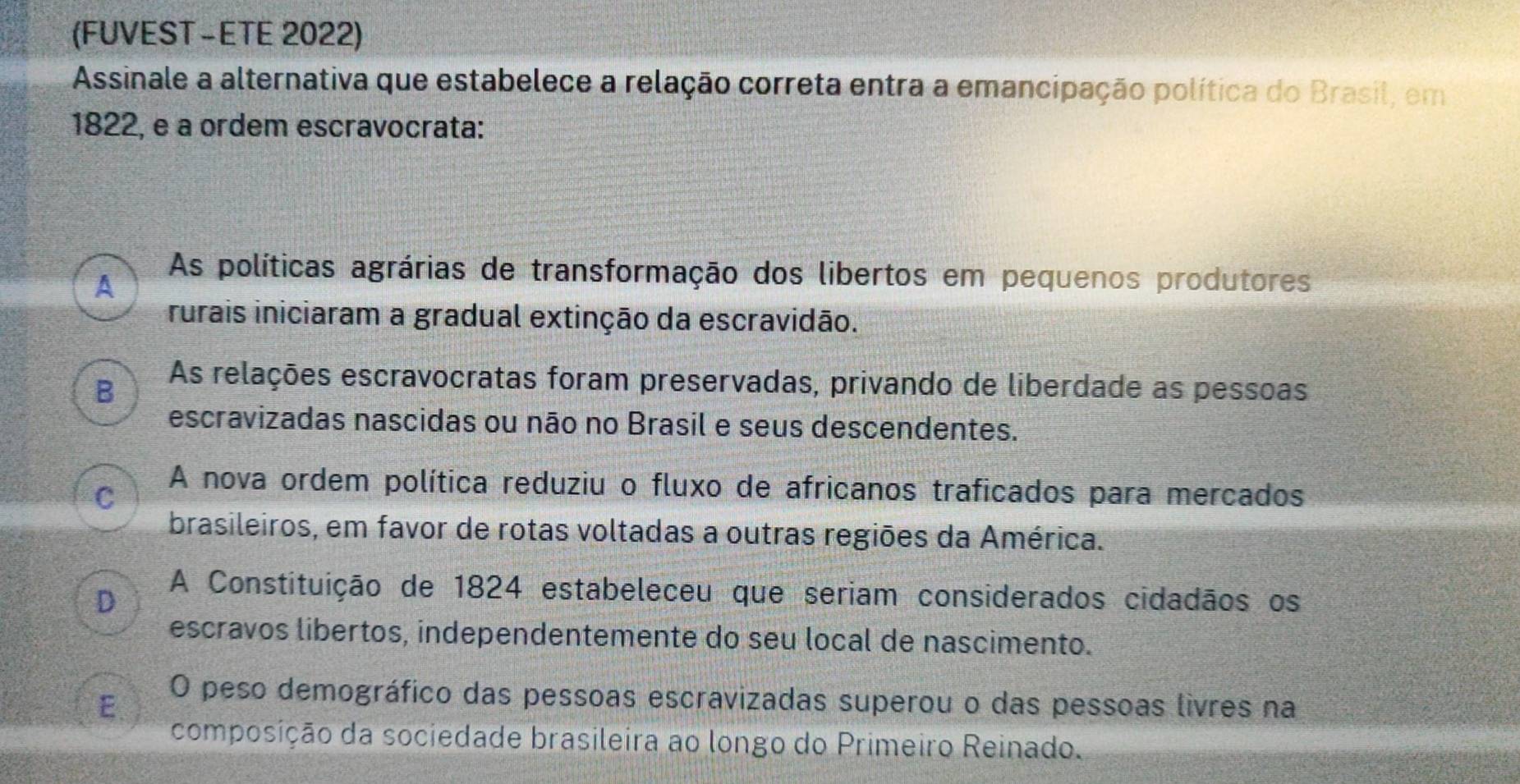 (FUVEST -ETE 2022)
Assinale a alternativa que estabelece a relação correta entra a emancipação política do Brasil, em
1822, e a ordem escravocrata:
A
As políticas agrárias de transformação dos libertos em pequenos produtores
rurais iniciaram a gradual extinção da escravidão.
B As relações escravocratas foram preservadas, privando de liberdade as pessoas
escravizadas nascidas ou não no Brasil e seus descendentes.
C
A nova ordem política reduziu o fluxo de africanos traficados para mercados
brasileiros, em favor de rotas voltadas a outras regiões da América.
D
A Constituição de 1824 estabeleceu que seriam considerados cidadãos os
escravos libertos, independentemente do seu local de nascimento.
E O peso demográfico das pessoas escravizadas superou o das pessoas livres na
composição da sociedade brasileira ao longo do Primeiro Reinado.