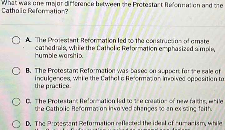 What was one major difference between the Protestant Reformation and the
Catholic Reformation?
A. The Protestant Reformation led to the construction of ornate
cathedrals, while the Catholic Reformation emphasized simple,
humble worship.
B. The Protestant Reformation was based on support for the sale of
indulgences, while the Catholic Reformation involved opposition to
the practice.
C. The Protestant Reformation led to the creation of new faiths, while
the Catholic Reformation involved changes to an existing faith.
D. The Protestant Reformation reflected the ideal of humanism, while