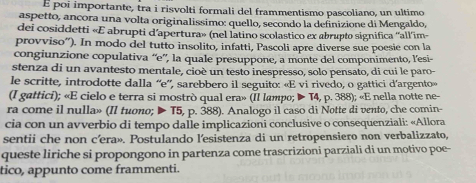 É poi importante, tra i risvolti formali del frammentismo pascoliano, un ultimo 
aspetto, ancora una volta originalissimo: quello, secondo la definizione di Mengaldo, 
dei cosiddetti «E abrupti d’apertura» (nel latino scolastico ex abrupto significa “all’im- 
provviso”). In modo del tutto insolito, infatti, Pascoli apre diverse sue poesie con la 
congiunzione copulativa “e”, la quale presuppone, a monte del componimento, l’esi- 
stenza di un avantesto mentale, cioè un testo inespresso, solo pensato, di cui le paro- 
le scritte, introdotte dalla “e”, sarebbero il seguito: «E vi rivedo, o gattici d’argento» 
(I gattici); «E cielo e terra si mostrò qual era» (Il lampo; ▶ T4, p. 388); «E nella notte ne- 
ra come il nulla» (Il tuono; ▶ T5, p. 388). Analogo il caso di Notte di vento, che comin- 
cia con un avverbio di tempo dalle implicazioni conclusive o consequenziali: «Allora 
sentii che non c’era». Postulando l’esistenza di un retropensiero non verbalizzato, 
queste liriche si propongono in partenza come trascrizioni parziali di un motivo poe- 
tico, appunto come frammenti.