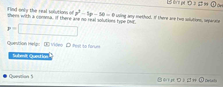 つ3 99 Ö De 
Find only the real solutions of p^2-5p-50=0
them with a comma. If there are no real solutions type DNE. using any method. If there are two solutions, separate
p=□
Question Help: Video D Post to forum 
Submit Question 
Question 5 B 0/1 pt つ 3 99 Details