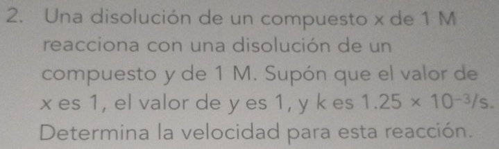 Una disolución de un compuesto x de 1 M
reacciona con una disolución de un 
compuesto y de 1 M. Supón que el valor de
x es 1, el valor de y es 1, y k es 1.25* 10^(-3)/s. 
Determina la velocidad para esta reacción.