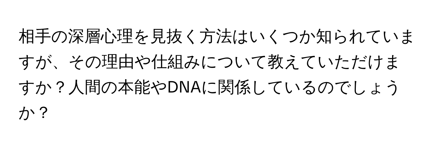 相手の深層心理を見抜く方法はいくつか知られていますが、その理由や仕組みについて教えていただけますか？人間の本能やDNAに関係しているのでしょうか？