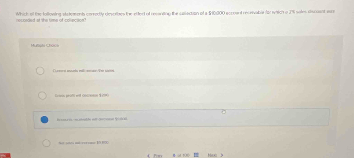 Which of the following statements correctly describes the effect of recording the collection of a $10,000 account receivable for which a 2% sales discount was
recorded at the time of collection?
Multple Choice
Current assets will remain the same
Gross profit will decrease $200.
Accounts recesivable will decrease $9,800.
Not sales will increase $9,800 < Prev of  100 Next >