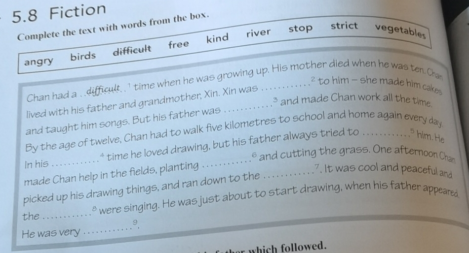 5.8 Fiction
Complete the text with words from the box.
river stop strict vegetables
angry birds difficult free kind
Chan had a . difficult. . 1 time when he was growing up. His mother died when he was ten. Chan
² to him - she made him cakes
³ and made Chan work all the time.
lived with his father and grandmother, Xin. Xin was
and taught him songs. But his father was
By the age of twelve, Chan had to walk five kilometres to school and home again every day
In his _ 4 time he loved drawing, but his father always tried to . . . . . , . . . . . , 5 him. He
. and cutting the grass. One afternoon Chan
made Chan help in the fields, planting .
_.7. It was cool and peaceful and
picked up his drawing things, and ran down to the
the_ ' were singing. He was just about to start drawing, when his father appeared
9
He was very
_
which followed.