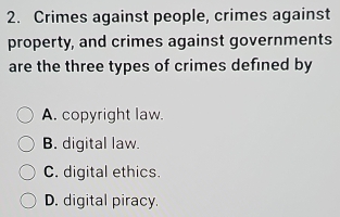 Crimes against people, crimes against
property, and crimes against governments
are the three types of crimes defined by
A. copyright law.
B. digital law.
C. digital ethics.
D. digital piracy.