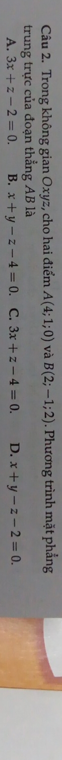 Trong không gian Oxyz, cho hai điểm A(4;1;0) và B(2;-1;2). Phương trình mặt phẳng
trung trực của đoạn thẳng AB là
A. 3x+z-2=0. B. x+y-z-4=0 C. 3x+z-4=0. D. x+y-z-2=0.