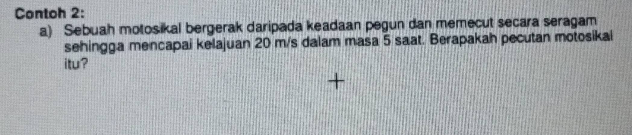 Contoh 2: 
a) Sebuah motosikal bergerak daripada keadaan pegun dan memecut secara seragam 
sehingga mencapai kelajuan 20 m/s dalam masa 5 saat. Berapakah pecutan motosikal 
itu?