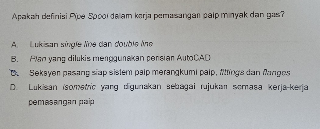 Apakah definisi Pipe Spoo/ dalam kerja pemasangan paip minyak dan gas?
A. Lukisan single line dan double line
B. Plan yang dilukis menggunakan perisian AutoCAD
C Seksyen pasang siap sistem paip merangkumi paip, fittings dan flanges
D. Lukisan isometric yang digunakan sebagai rujukan semasa kerja-kerja
pemasangan paip