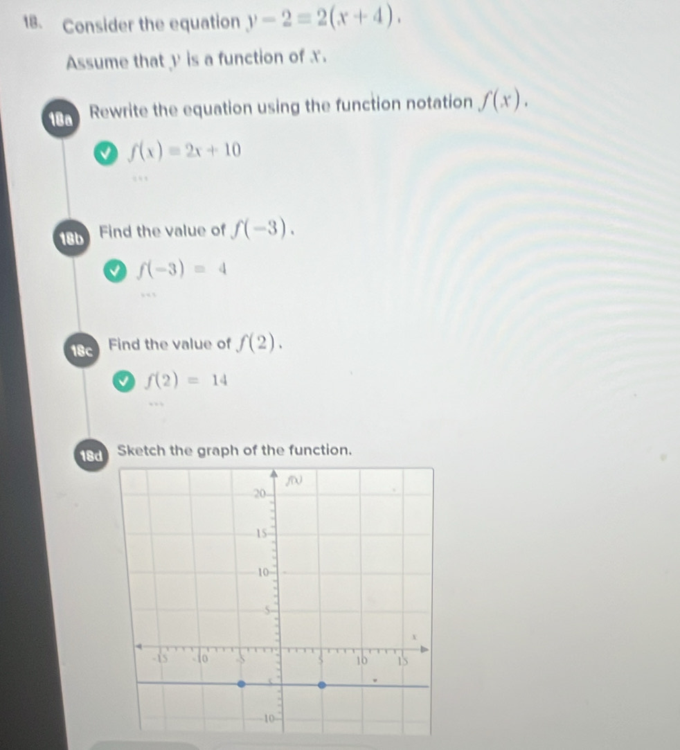 Consider the equation y-2=2(x+4). 
Assume that y is a function of x. 
18a Rewrite the equation using the function notation f(x).
f(x)=2x+10
18b Find the value of f(-3). 
0 f(-3)=4
18c Find the value of f(2).
f(2)=14
18 Sketch the graph of the function.