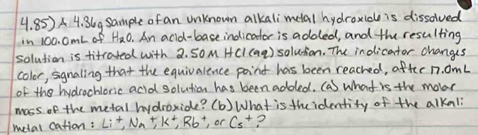 4.85)* 4.36g gsample of an unknown alkalimetal hydroxideo is dissolved 
in 100. 0mL of H_2O. An acid-base indicator is adoled, and the resulting 
solution is titrated with 2. So M HCI (aq) soludion. The indicator changis 
color, signaling that the equivalence point has been reached, after n. omL 
of the hydrochloric acid solution has been addled. (a) what is the mole 
moss of the metal hydroxide? (b) What is theidentity of the alkal 
metal cation: Li^+, Na+K^+, Rb^+, or Cs^+ ?