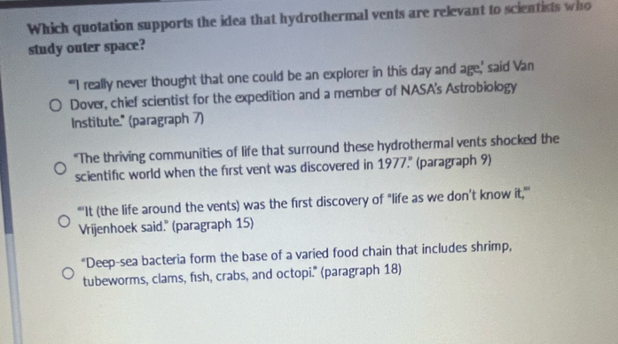 Which quotation supports the idea that hydrothermal vents are relevant to scientists who 
study outer space? 
"'I really never thought that one could be an explorer in this day and age,' said Van 
Dover, chief scientist for the expedition and a member of NASA's Astrobiology 
Institute." (paragraph 7) 
"The thriving communities of life that surround these hydrothermal vents shocked the 
scientific world when the first vent was discovered in 1977." (paragraph 9) 
"'It (the life around the vents) was the first discovery of "life as we don’t know it,"' 
Vrijenhoek said." (paragraph 15) 
“Deep-sea bacteria form the base of a varied food chain that includes shrimp, 
tubeworms, clams, fish, crabs, and octopi." (paragraph 18)