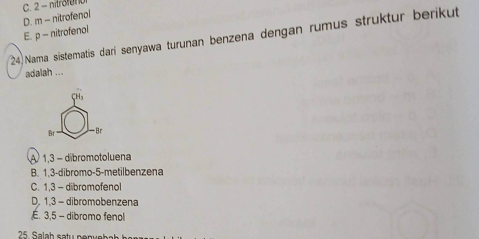 C. 2 - nitrofenur
D. m - nitrofenol
E. p - nitrofenol
24) Nama sistematis dari senyawa turunan benzena dengan rumus struktur berikut
adalah ...
80=frac 90 □ -8c
A) 1,3 - dibromotoluena
B. 1,3 -dibromo- 5 -metilbenzena
C. 1,3 - dibromofenol
D. 1,3 - dibromobenzena
É. 3,5 - dibromo fenol