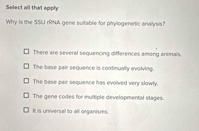 Select all that apply
Why is the SSU rRNA gene suitable for phylogenetic analysis?
There are several sequencing differences among animals.
The base pair sequence is continually evolving.
The base pair sequence has evolved very slowly.
The gene codes for multiple developmental stages.
It is universal to all organisms.