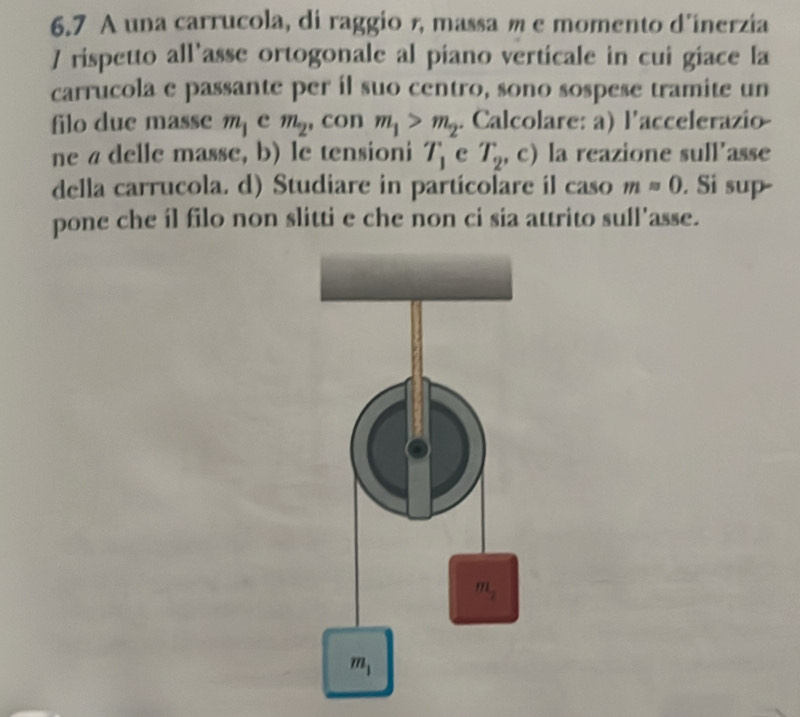 6.7 A una carrucola, di raggio 1, massa m e momento d'inerzia
] rispetto all'asse ortogonale al piano verticale in cui giace la
carrucola e passante per il suo centro, sono sospese tramite un
filo due masse m_1 e m_2 , con m_1>m_2. Calcolare: a) l'accelerazio
ne a delle masse, b) le tensioni T_1 c T_2, . c) la reazione sull’asse
della carrucola. d) Studiare in partícolare il caso mapprox 0. Si sup
pone che íl filo non slitti e che non ci sia attrito sull'asse.