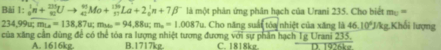 _0^(1n+_(92)^(235)Uto _(42)^(95)Mo+_(57)^(139)La+2_0^1n+7beta ^-) là một phản ứng phân hạch của Urani 235. Cho biết m_U=
234,99u; m_La=138,87u; m_Mo=94,88u; m_n=1.0087u. Cho năng suất tỏa nhiệt của xăng là 46.10^6J/kg g.Khối lượng
của xăng cần dùng để có thể tỏa ra lượng nhiệt tương đương với sự phần hạch 1g Urani 235.
A. 1616kg. B. 1717kg. C. 1818kg. D. 1926kø.