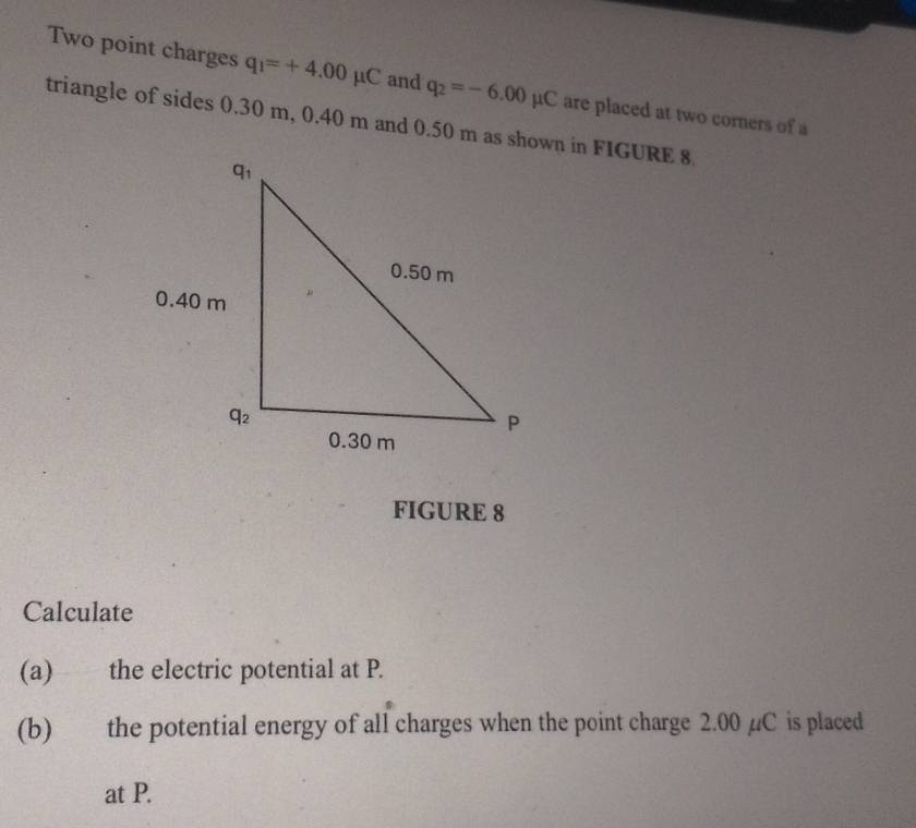 Two point charges q_1=+4.00mu C and q_2=-6.00mu C are placed at two corners of a
triangle of sides 0.30 m, 0.40 m and 0.50 m as shown in FIGURE 8
FIGURE 8
Calculate
(a) the electric potential at P.
(b) the potential energy of all charges when the point charge 2.00 µC is placed
at P.