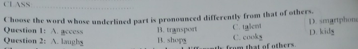 CLASS
Choose the word whose underlined part is pronounced differently from that of others.
Question 1: A. access B. transport C. talent D. smartphone
Question 2: A. laugh B. shopg C. cookg D. kidg
from that of others.