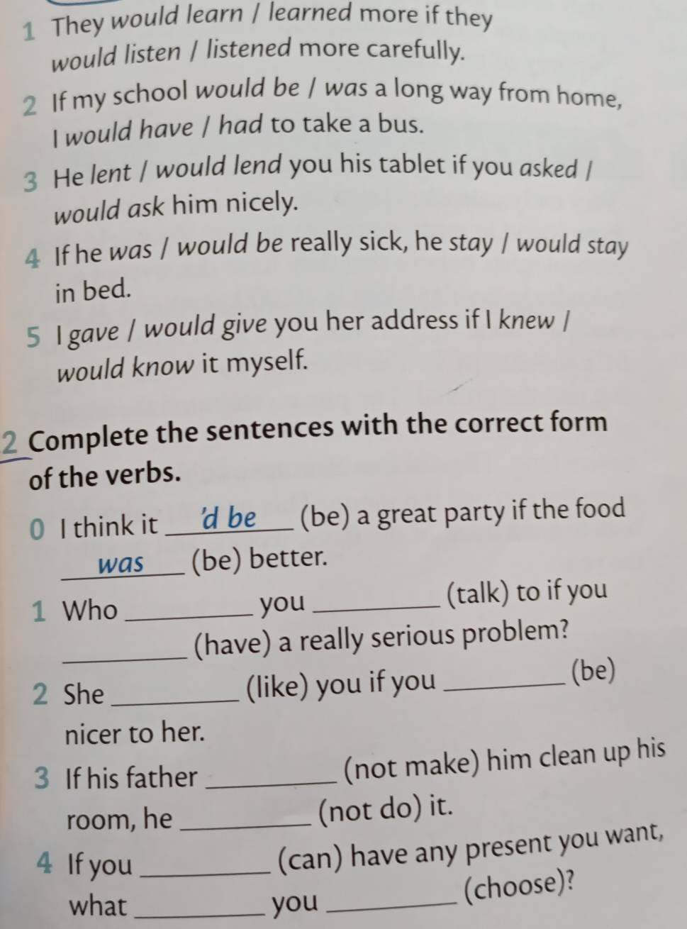 They would learn / learned more if they 
would listen / listened more carefully. 
2 If my school would be / was a long way from home, 
I would have / had to take a bus. 
3 He lent / would lend you his tablet if you asked / 
would ask him nicely. 
4 If he was / would be really sick, he stay / would stay 
in bed. 
5 I gave / would give you her address if I knew / 
would know it myself. 
2 Complete the sentences with the correct form 
of the verbs. 
I think it _____ 'd be (be) a great party if the food 
was__ (be) better. 
1 Who _you _(talk) to if you 
_(have) a really serious problem? 
2 She _(like) you if you _(be) 
nicer to her. 
3 If his father_ 
(not make) him clean up his 
room, he _(not do) it. 
4 If you_ 
(can) have any present you want, 
what_ you_ 
(choose)?