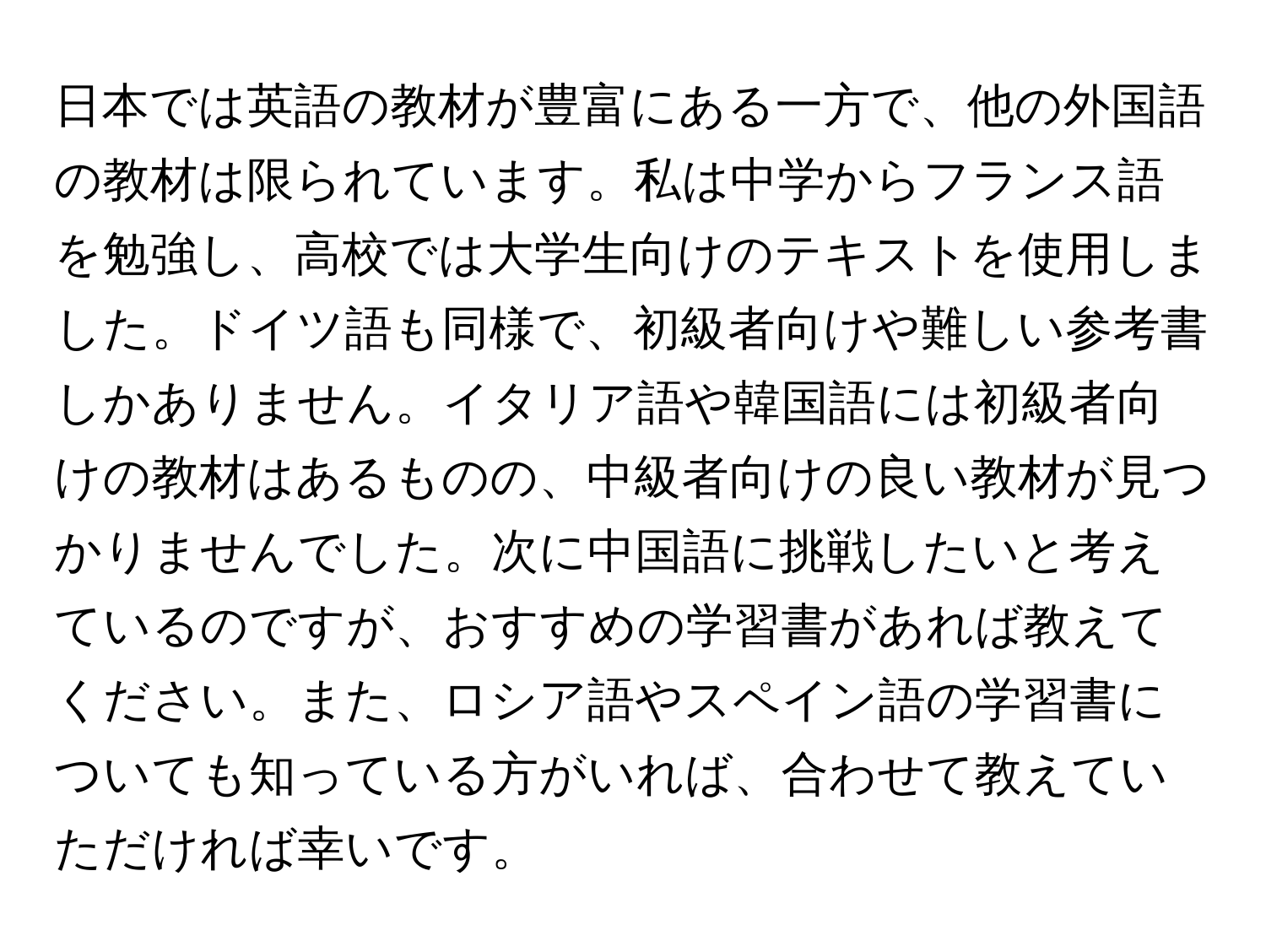 日本では英語の教材が豊富にある一方で、他の外国語の教材は限られています。私は中学からフランス語を勉強し、高校では大学生向けのテキストを使用しました。ドイツ語も同様で、初級者向けや難しい参考書しかありません。イタリア語や韓国語には初級者向けの教材はあるものの、中級者向けの良い教材が見つかりませんでした。次に中国語に挑戦したいと考えているのですが、おすすめの学習書があれば教えてください。また、ロシア語やスペイン語の学習書についても知っている方がいれば、合わせて教えていただければ幸いです。