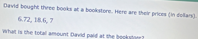 David bought three books at a bookstore. Here are their prices (in dollars).
6.72, 18.6, 7
What is the total amount David paid at the bookstore?