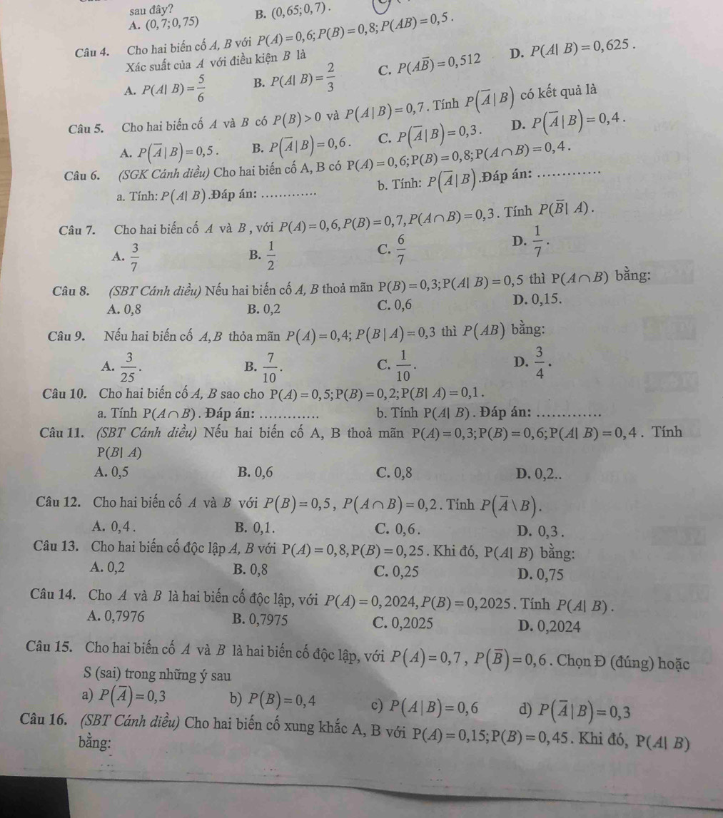 sau dhat a v?
A. (0,7;0,75) B. (0,65;0,7).
Câu 4. Cho hai biến cố A, B với P(A)=0,6;P(B)=0,8;P(AB)=0,5.
Xác suất của A với điều kiện B là
D.
A. P(A|B)= 5/6  B. P(A|B)= 2/3  C. P(Aoverline B)=0,512 P(A|B)=0,625.
Câu 5. Cho hai biến cố A và B có P(B)>0 và P(A|B)=0,7. Tính P(overline A|B) có kết quả là
A. P(overline A|B)=0,5. B. P(overline A|B)=0,6. C. P(overline A|B)=0,3. D. P(overline A|B)=0,4.
Câu 6. (SGK Cánh diều) Cho hai biến cố A, B có P(A)=0,6;P(B)=0,8;P(A∩ B)=0,4. _
a. Tính: P(A|B).Đáp án: _b. Tính: P(overline A|B).Đáp án:
Câu 7. Cho hai biến cố A và B , với P(A)=0,6,P(B)=0,7,P(A∩ B)=0,3. Tính P(overline B|A).
A.  3/7   1/2 
D.  1/7 .
B.
C.  6/7 
Câu 8. (SBT Cánh diều) Nếu hai biến cố A, B thoả mãn P(B)=0,3;P(A|B)=0,5 thì P(A∩ B) bằng:
A. 0,8 B. 0,2 C. 0,6 D. 0,15.
Câu 9. Nếu hai biến cố A, B thỏa mãn P(A)=0,4;P(B|A)=0,3 thì P(AB) bằng:
D.
A.  3/25 .  7/10 .  1/10 .  3/4 .
B.
C.
Câu 10. Cho hai biến cố A, B sao cho P(A)=0,5;P(B)=0,2;P(B|A)=0,1.
a. Tính P(A∩ B). Đáp án: _b. Tính P(A|B). Đáp án:_
Câu 11. (SBT Cánh diều) Nếu hai biến cố A, B thoả mãn P(A)=0,3;P(B)=0,6;P(A|B)=0,4. Tính
P(B|A)
A. 0,5 B. 0,6 C. 0,8 D. 0,2..
Câu 12. Cho hai biến cố A và B với P(B)=0,5,P(A∩ B)=0,2. Tính P(overline A|B).
A. 0, 4 . B. 0,1 . C. 0,6 . D. 0,3 .
Câu 13. Cho hai biến cố độc lập A, B với P(A)=0,8,P(B)=0,25. Khi đó, P(A|B) bằng:
A. 0,2 B. 0,8 C. 0,25 D. 0,75
Câu 14. Cho A và B là hai biến cố độc lập, với P(A)=0,2024,P(B)=0,2025. Tính P(A|B).
A. 0,7976 B. 0,7975 C. 0,2025 D. 0,2024
Câu 15. Cho hai biến cố A và B là hai biến cố độc lập, với P(A)=0,7,P(overline B)=0,6. Chọn Đ (đúng) hoặc
S (sai) trong những ý sau
a) P(overline A)=0,3 b) P(B)=0,4 c) P(A|B)=0,6 d) P(overline A|B)=0,3
Câu 16. (SBT Cánh diều) Cho hai biến cố xung khắc A, B với P(A)=0,15;P(B)=0,45. Khi đó, P(A|B)
bằng: