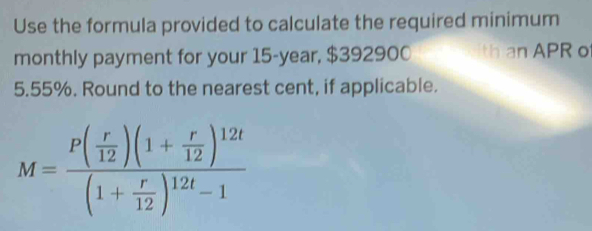 Use the formula provided to calculate the required minimum 
monthly payment for your 15-year, $392900 th an APR o
5.55%. Round to the nearest cent, if applicable.
M=frac P( r/12 )(1+ r/12 )^12t(1+ r/12 )^12t-1