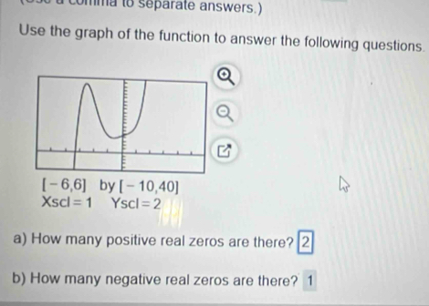 comma to separate answers.)
Use the graph of the function to answer the following questions.
Xscl=1 Yscl=2
a) How many positive real zeros are there? 2
b) How many negative real zeros are there? 1