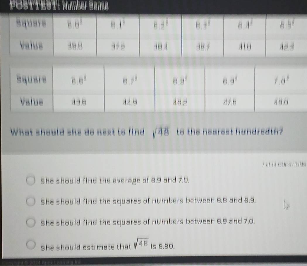 Posttest: Number Senge
What should she do next to find sqrt(48) to the nearest hundreath?
7 af 14 GUEStIONs
She should find the average of 6.9 and 7.0.
She should find the squares of numbers between 6.8 and 6.9.
She should find the squares of numbers between 6.9 and 7.0.
She should estimate that sqrt(48) is 6.90.
* Ab-x L e ing ths